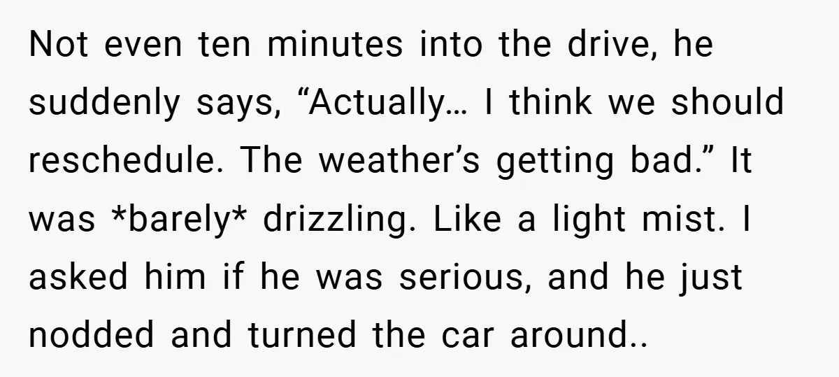 Not even ten minutes into the drive, he suddenly says, “Actually… I think we should reschedule. The weather’s getting bad.” It was *barely* drizzling. Like a light mist. I asked...