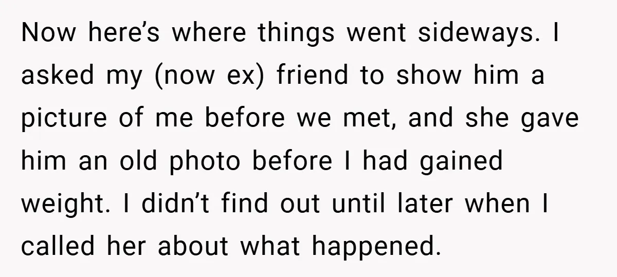 Now here’s where things went sideways. I asked my (now ex) friend to show him a picture of me before we met, and she gave him an old photo before...
