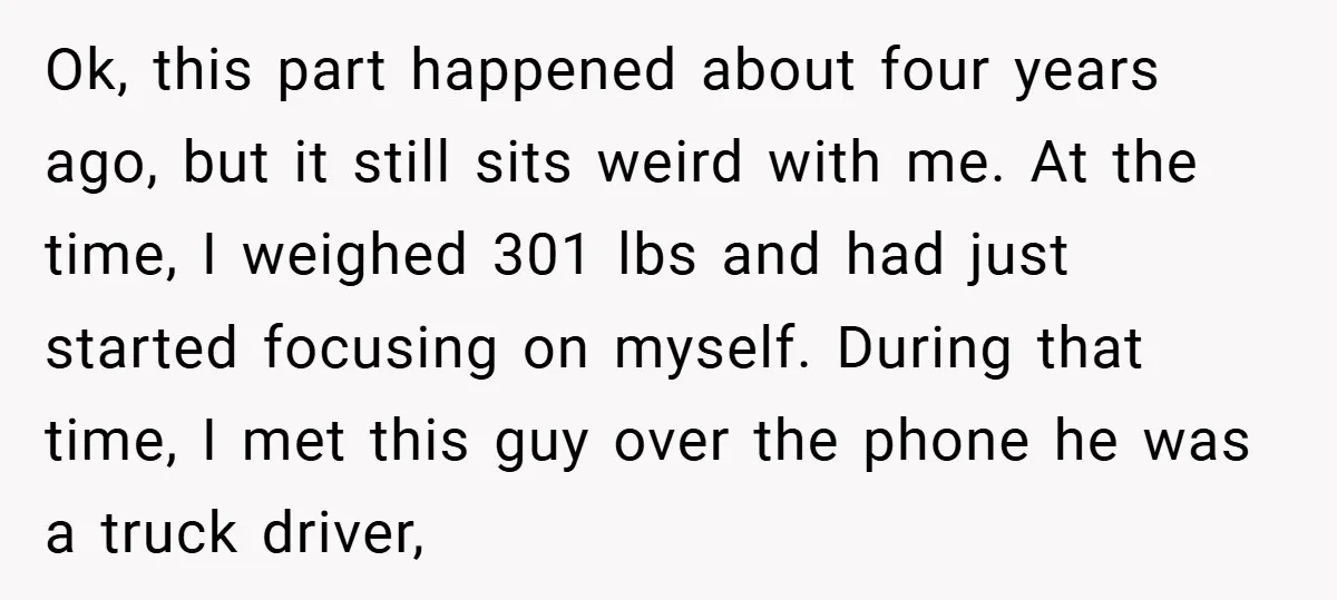 Ok, this part happened about four years ago, but it still sits weird with me. At the time, I weighed 301 lbs and had just started focusing on myself. During...
