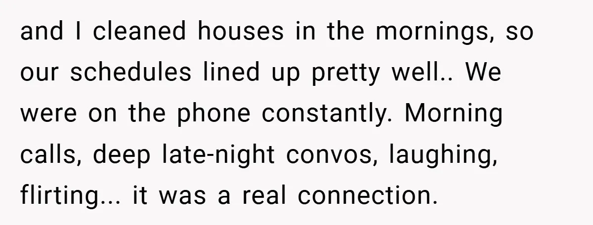 and I cleaned houses in the mornings, so our schedules lined up pretty well.. We were on the phone constantly. Morning calls, deep late-night convos, laughing, flirting... it was a...