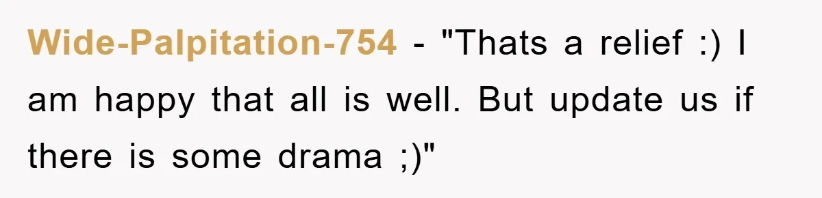 Wide-Palpitation-754 - "Thats a relief :) I am happy that all is well. But update us if there is some drama ;)"