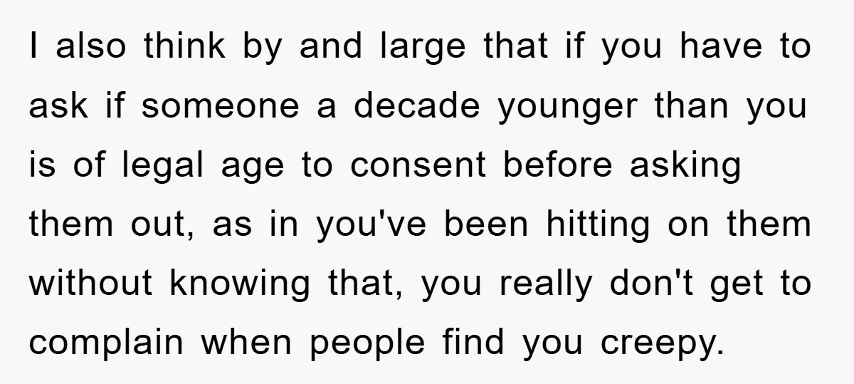 I also think by and large that if you have to ask if someone a decade younger than you is of legal age to consent before asking them out, as...