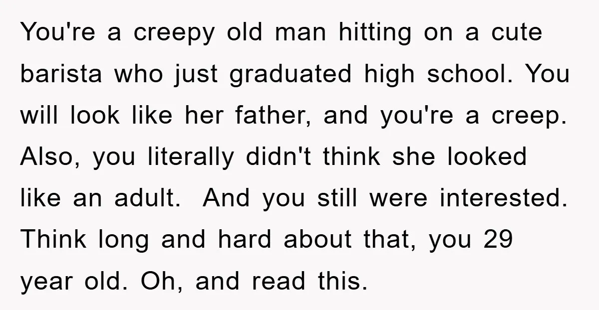 You're a creepy old man hitting on a cute barista who just graduated high school. You will look like her father, and you're a creep. Also, you literally didn't think...