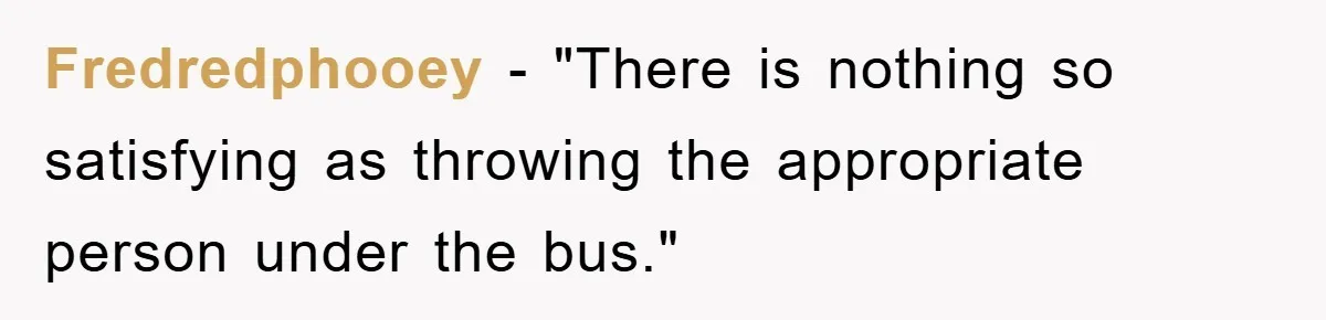 Fredredphooey - "There is nothing so satisfying as throwing the appropriate person under the bus."