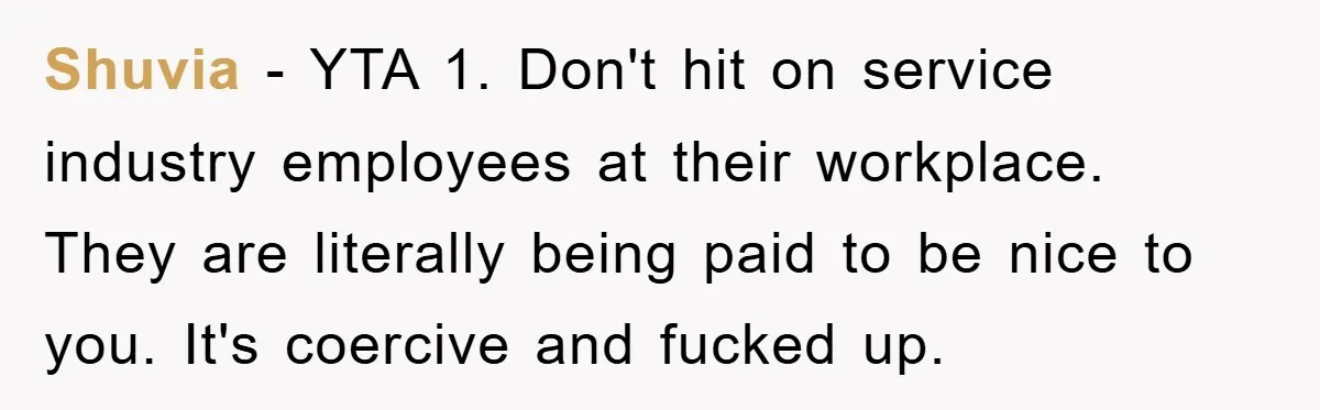 Shuvia − YTA 1. Don't hit on service industry employees at their workplace. They are literally being paid to be nice to you. It's coercive and fucked up.