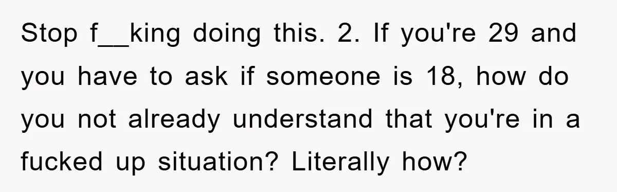 Stop f__king doing this. 2. If you're 29 and you have to ask if someone is 18, how do you not already understand that you're in a fucked up situation?...