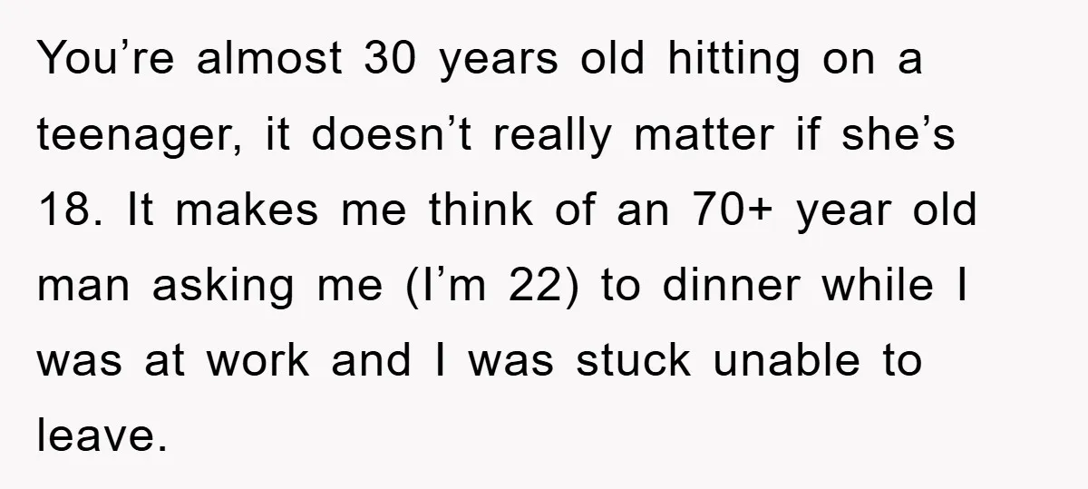 You’re almost 30 years old hitting on a teenager, it doesn’t really matter if she’s 18. It makes me think of an 70+ year old man asking me (I’m 22)...
