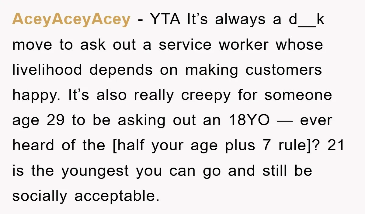 AceyAceyAcey − YTA It’s always a d__k move to ask out a service worker whose livelihood depends on making customers happy. It’s also really creepy for someone age 29 to...