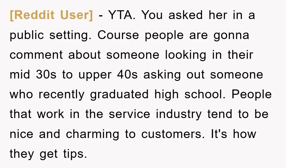 [Reddit User] − YTA. You asked her in a public setting. Course people are gonna comment about someone looking in their mid 30s to upper 40s asking out someone who...