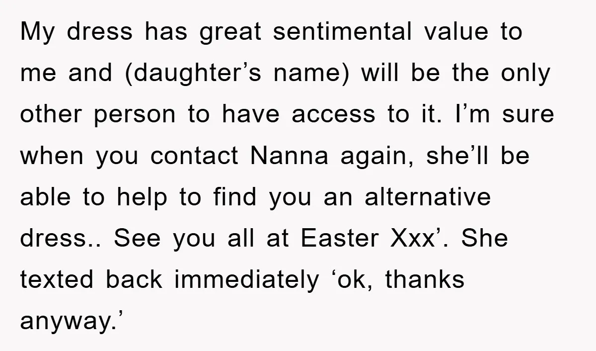 My dress has great sentimental value to me and (daughter’s name) will be the only other person to have access to it. I’m sure when you contact Nanna again, she’ll...
