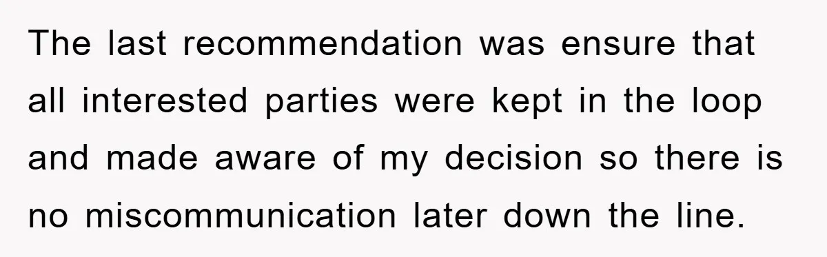 The last recommendation was ensure that all interested parties were kept in the loop and made aware of my decision so there is no miscommunication later down the line.