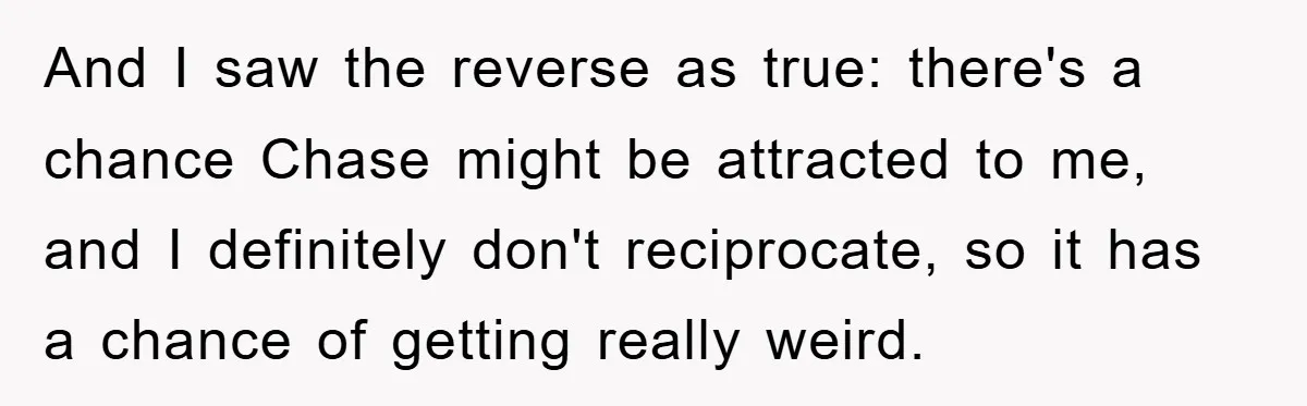 And I saw the reverse as true: there's a chance Chase might be attracted to me, and I definitely don't reciprocate, so it has a chance of getting really weird.