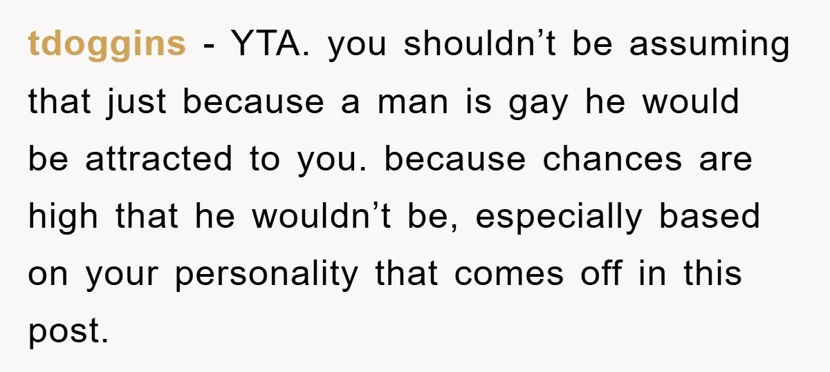 tdoggins − YTA. you shouldn’t be assuming that just because a man is gay he would be attracted to you. because chances are high that he wouldn’t be, especially based...