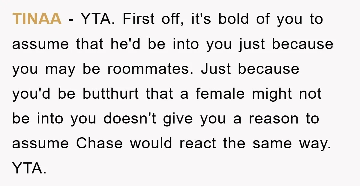TlNAA − YTA. First off, it's bold of you to assume that he'd be into you just because you may be roommates. Just because you'd be butthurt that a female...