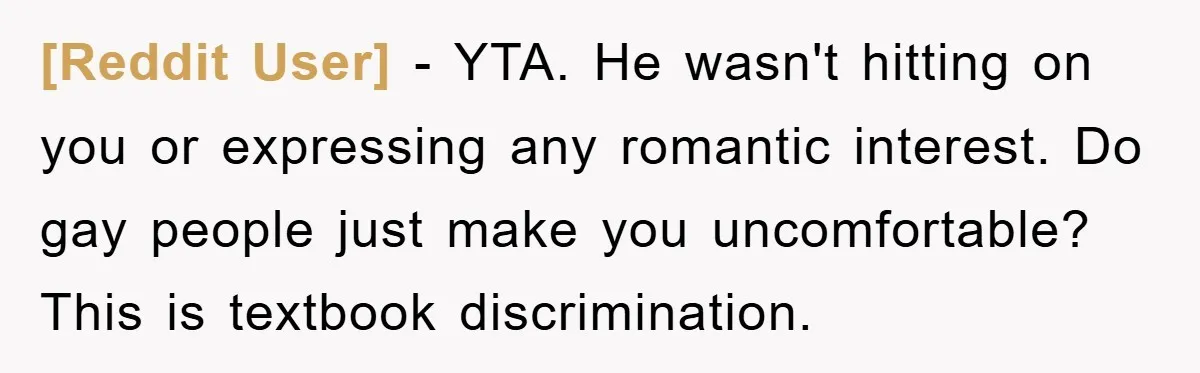 [Reddit User] − YTA. He wasn't hitting on you or expressing any romantic interest. Do gay people just make you uncomfortable? This is textbook discrimination.