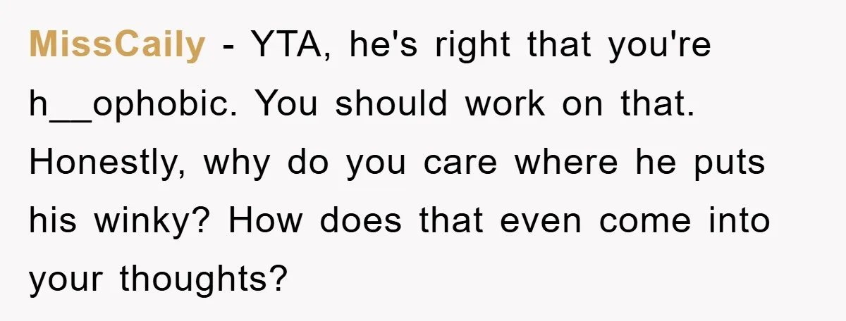 MissCaily − YTA, he's right that you're h__ophobic. You should work on that. Honestly, why do you care where he puts his winky? How does that even come into your...
