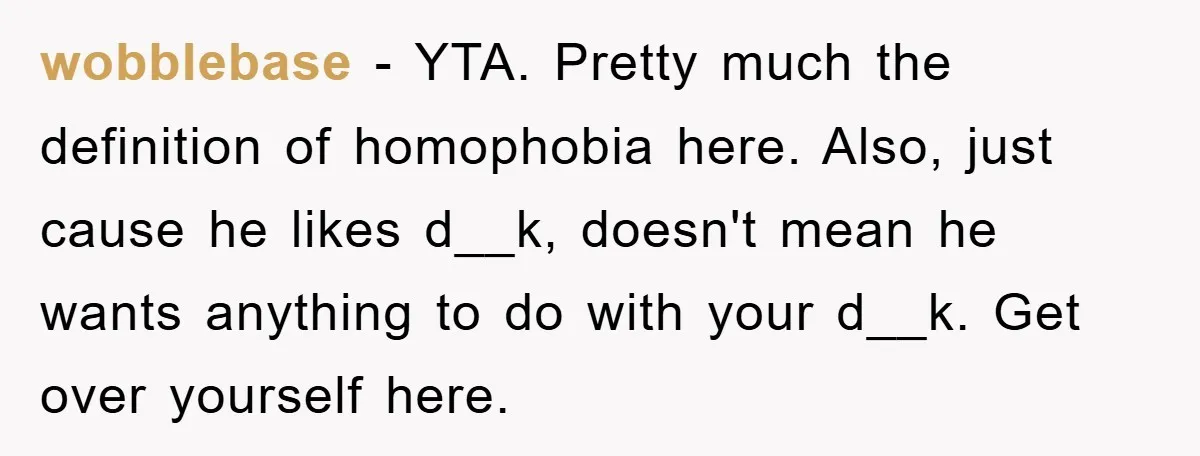 wobblebase − YTA. Pretty much the definition of homophobia here. Also, just cause he likes d__k, doesn't mean he wants anything to do with your d__k. Get over yourself here.