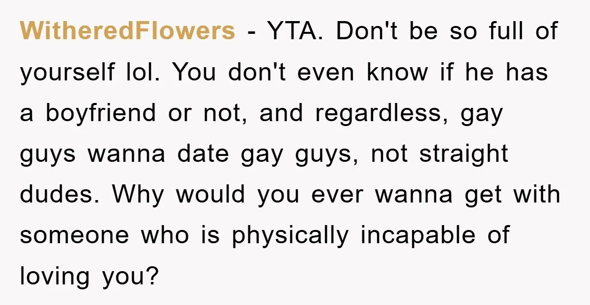 WitheredFlowers − YTA. Don't be so full of yourself lol. You don't even know if he has a boyfriend or not, and regardless, gay guys wanna date gay guys, not...