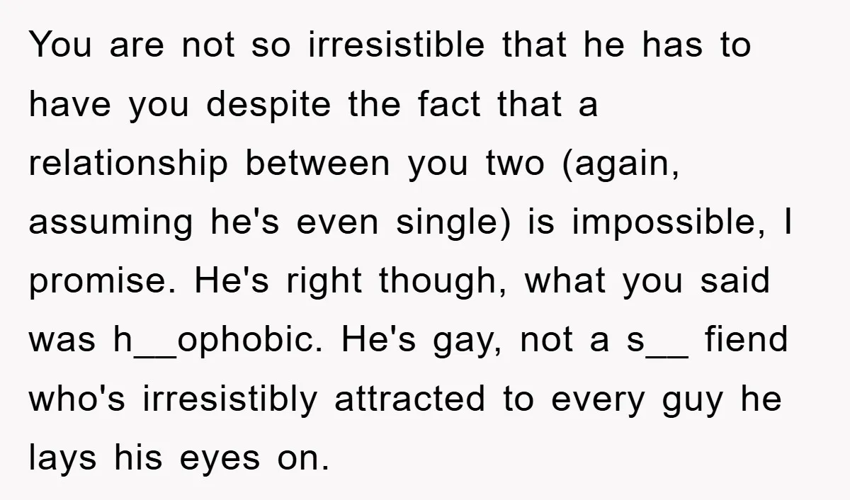 You are not so irresistible that he has to have you despite the fact that a relationship between you two (again, assuming he's even single) is impossible, I promise. He's...