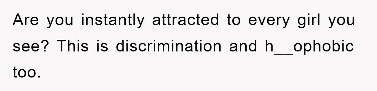 Are you instantly attracted to every girl you see? This is discrimination and h__ophobic too.