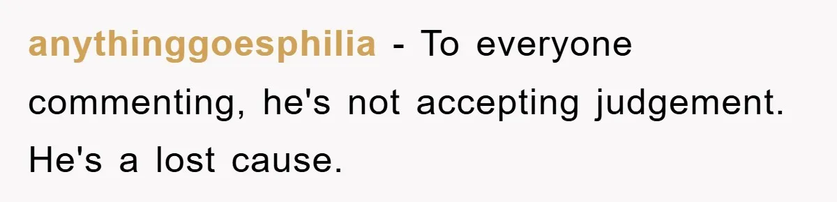 anythinggoesphilia − To everyone commenting, he's not accepting judgement. He's a lost cause.