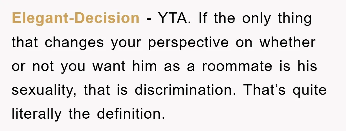 Elegant-Decision − YTA. If the only thing that changes your perspective on whether or not you want him as a roommate is his sexuality, that is discrimination. That’s quite literally...