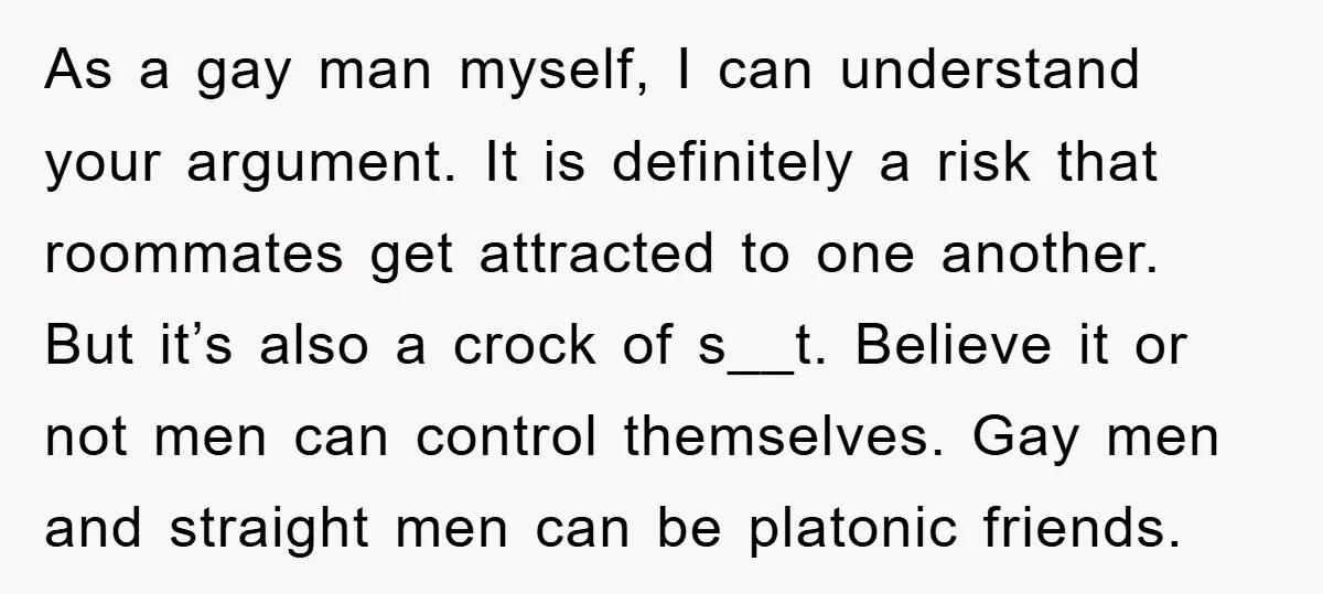 As a gay man myself, I can understand your argument. It is definitely a risk that roommates get attracted to one another. But it’s also a crock of s__t. Believe...