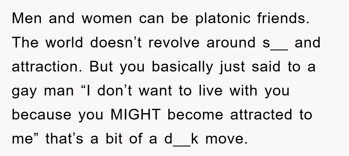 Men and women can be platonic friends. The world doesn’t revolve around s__ and attraction. But you basically just said to a gay man “I don’t want to live with...