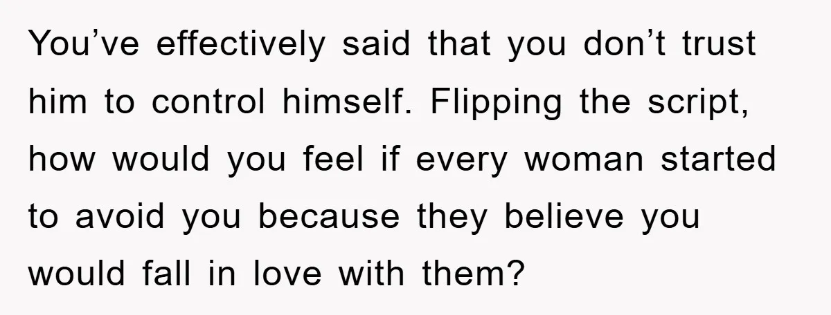 You’ve effectively said that you don’t trust him to control himself. Flipping the script, how would you feel if every woman started to avoid you because they believe you would...