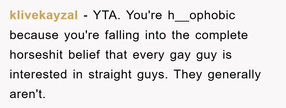 klivekayzal − YTA. You're h__ophobic because you're falling into the complete horseshit belief that every gay guy is interested in straight guys. They generally aren't.
