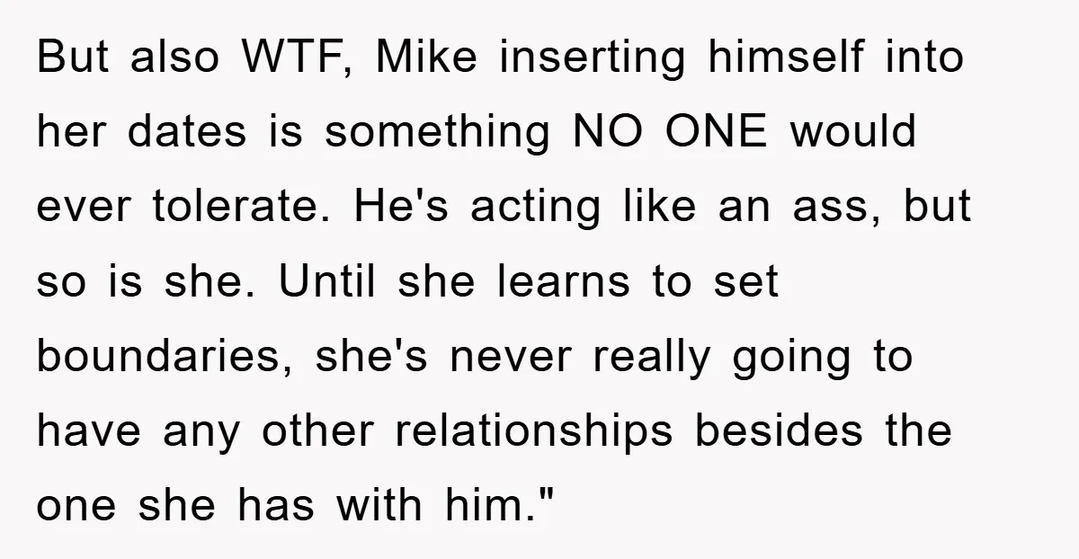But also WTF, Mike inserting himself into her dates is something NO ONE would ever tolerate. He's acting like an ass, but so is she. Until she learns to set...