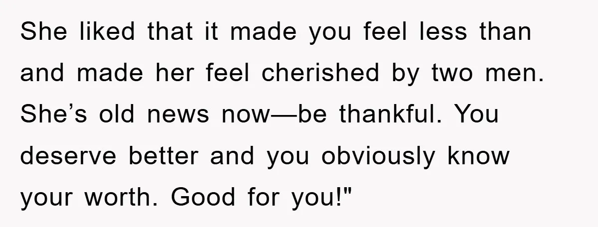 She liked that it made you feel less than and made her feel cherished by two men. She’s old news now—be thankful. You deserve better and you obviously know your...