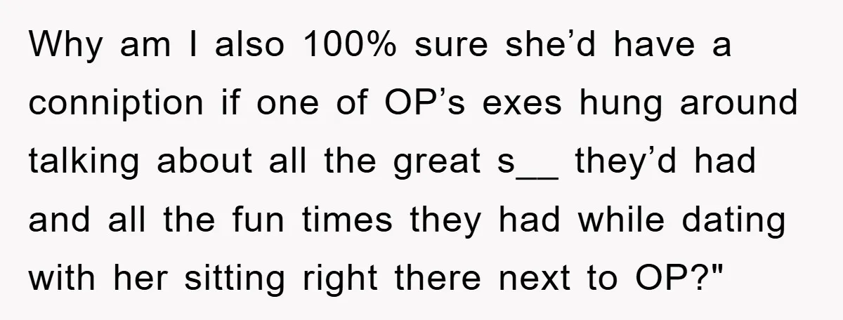Why am I also 100% sure she’d have a conniption if one of OP’s exes hung around talking about all the great s__ they’d had and all the fun times...