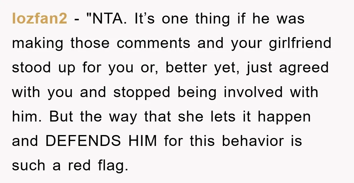 lozfan2 - "NTA. It’s one thing if he was making those comments and your girlfriend stood up for you or, better yet, just agreed with you and stopped being involved...