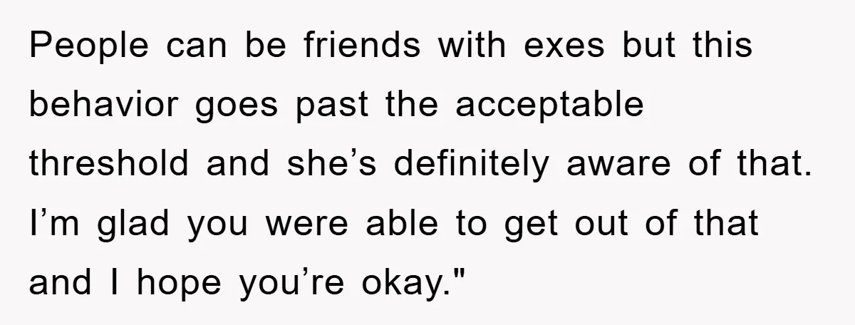 People can be friends with exes but this behavior goes past the acceptable threshold and she’s definitely aware of that. I’m glad you were able to get out of that...