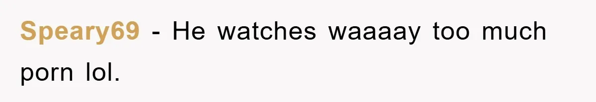 Speary69 − He watches waaaay too much porn lol.