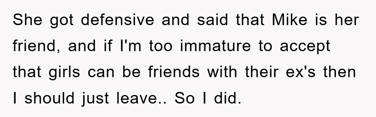 She got defensive and said that Mike is her friend, and if I'm too immature to accept that girls can be friends with their ex's then I should just leave.....