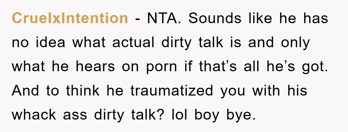 CruelxIntention − NTA. Sounds like he has no idea what actual dirty talk is and only what he hears on porn if that’s all he’s got. And to think he...