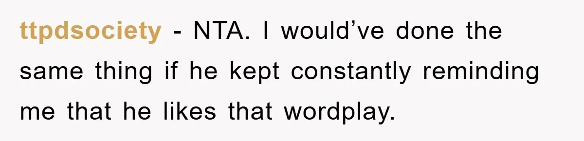 ttpdsociety − NTA. I would’ve done the same thing if he kept constantly reminding me that he likes that wordplay.