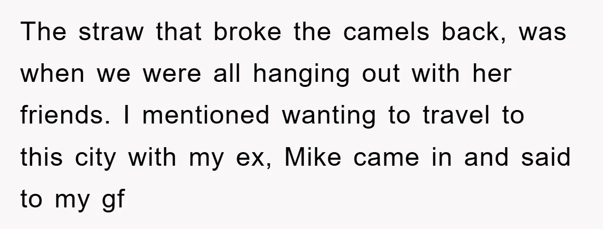 The straw that broke the camels back, was when we were all hanging out with her friends. I mentioned wanting to travel to this city with my ex, Mike came...