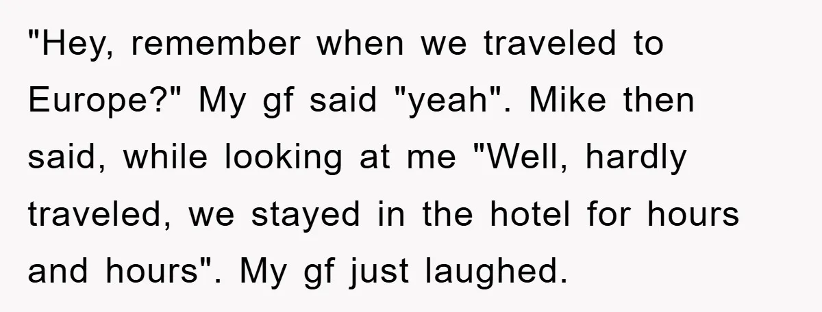 "Hey, remember when we traveled to Europe?" My gf said "yeah". Mike then said, while looking at me "Well, hardly traveled, we stayed in the hotel for hours and hours"....