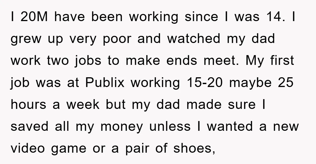 I 20M have been working since I was 14. I grew up very poor and watched my dad work two jobs to make ends meet. My first job was at...