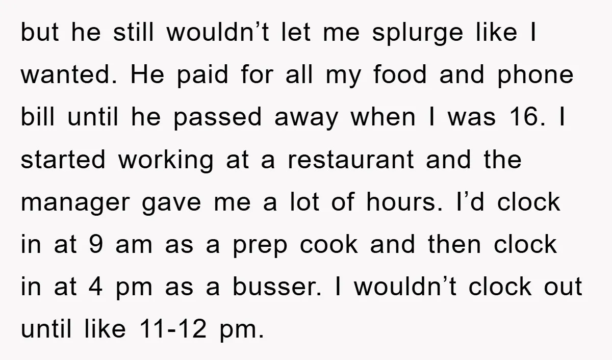 but he still wouldn’t let me splurge like I wanted. He paid for all my food and phone bill until he passed away when I was 16. I started working...