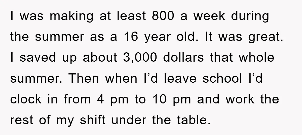 I was making at least 800 a week during the summer as a 16 year old. It was great. I saved up about 3,000 dollars that whole summer. Then when...