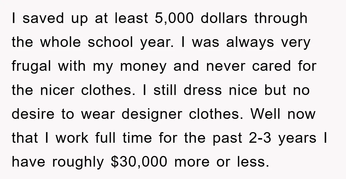 I saved up at least 5,000 dollars through the whole school year. I was always very frugal with my money and never cared for the nicer clothes. I still dress...