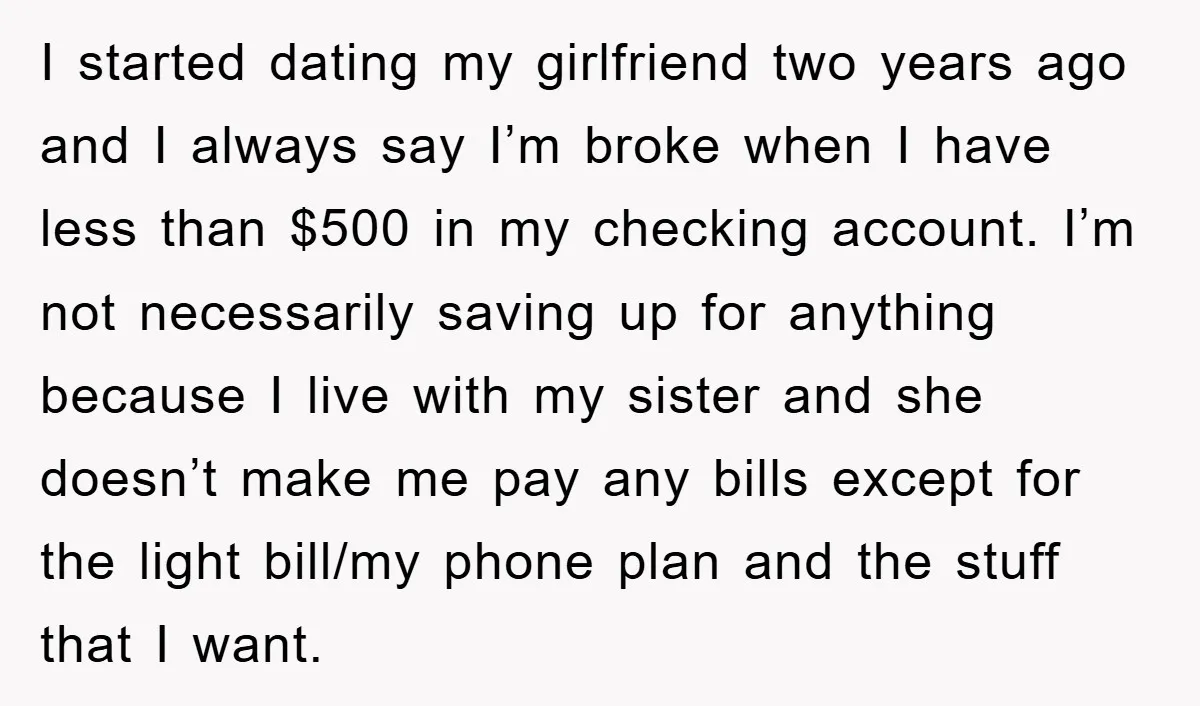 I started dating my girlfriend two years ago and I always say I’m broke when I have less than $500 in my checking account. I’m not necessarily saving up for...