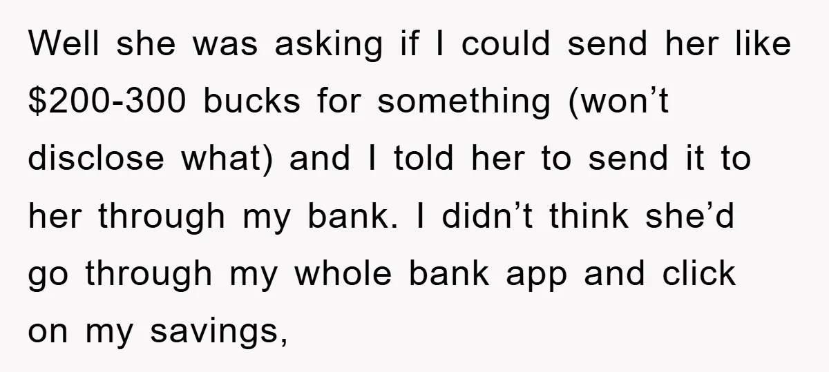 Well she was asking if I could send her like $200-300 bucks for something (won’t disclose what) and I told her to send it to her through my bank. I...