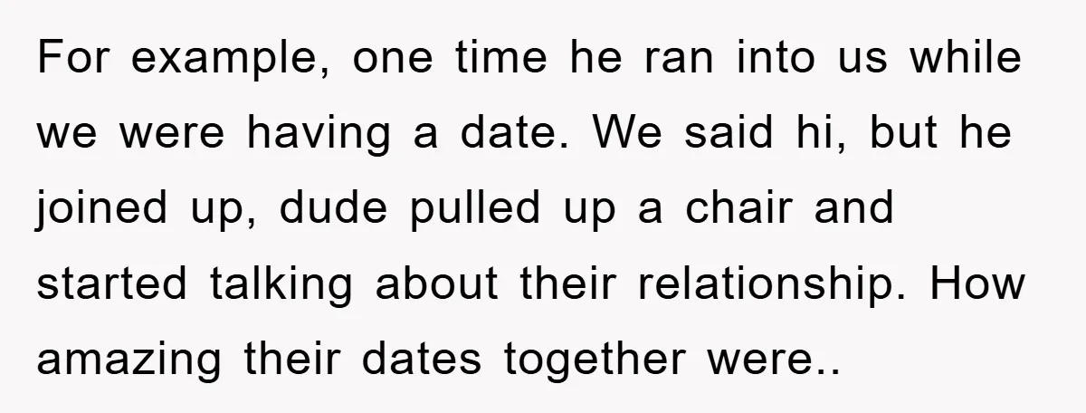 For example, one time he ran into us while we were having a date. We said hi, but he joined up, dude pulled up a chair and started talking about...
