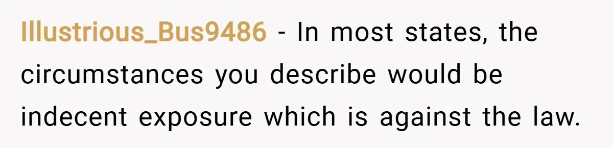 Illustrious_Bus9486 − In most states, the circumstances you describe would be indecent exposure which is against the law.
