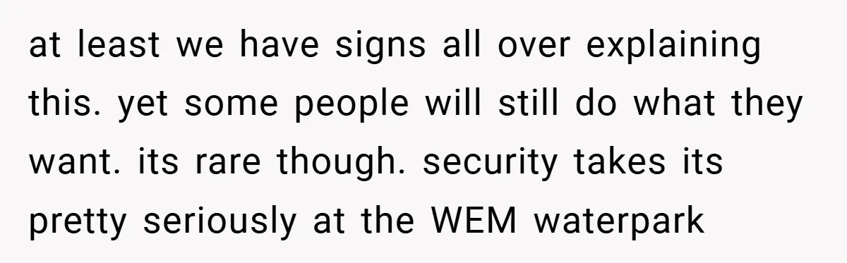 at least we have signs all over explaining this. yet some people will still do what they want. its rare though. security takes its pretty seriously at the WEM waterpark